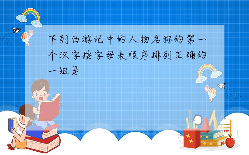 下列西游记中的人物名称的第一个汉字按字母表顺序排列正确的一组是