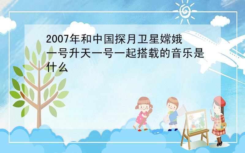 2007年和中国探月卫星嫦娥一号升天一号一起搭载的音乐是什么