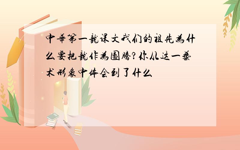 中华第一龙课文我们的祖先为什么要把龙作为图腾?你从这一艺术形象中体会到了什么
