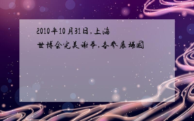 2010年10月31日,上海世博会完美谢幕,各参展场国