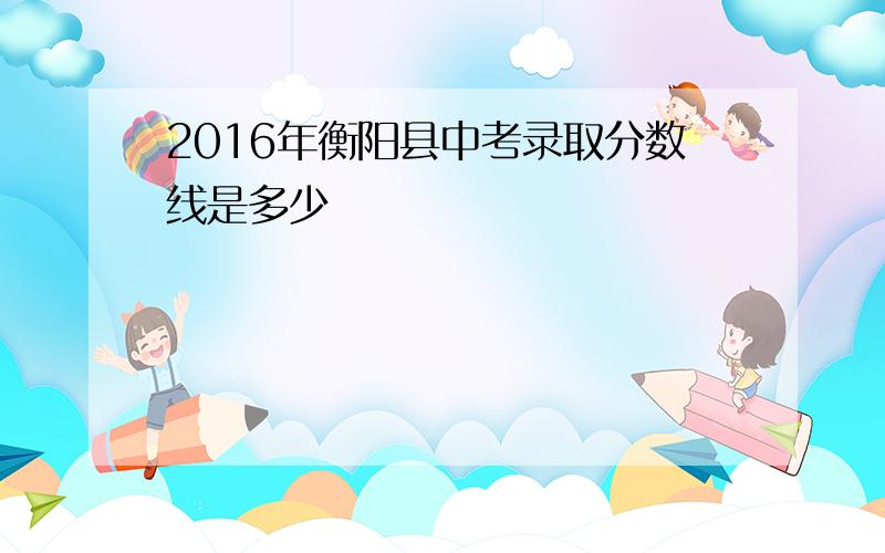 2016年衡阳县中考录取分数线是多少