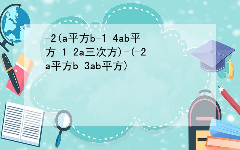 -2(a平方b-1 4ab平方 1 2a三次方)-(-2a平方b 3ab平方)