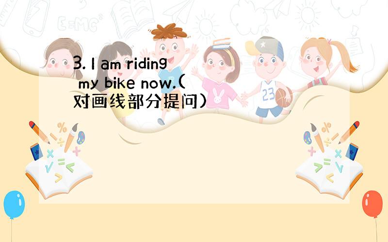3. I am riding my bike now.(对画线部分提问)
