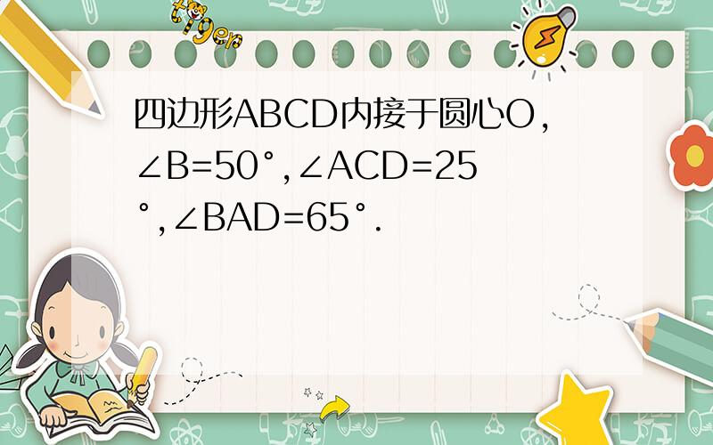 四边形ABCD内接于圆心O,∠B=50°,∠ACD=25°,∠BAD=65°.