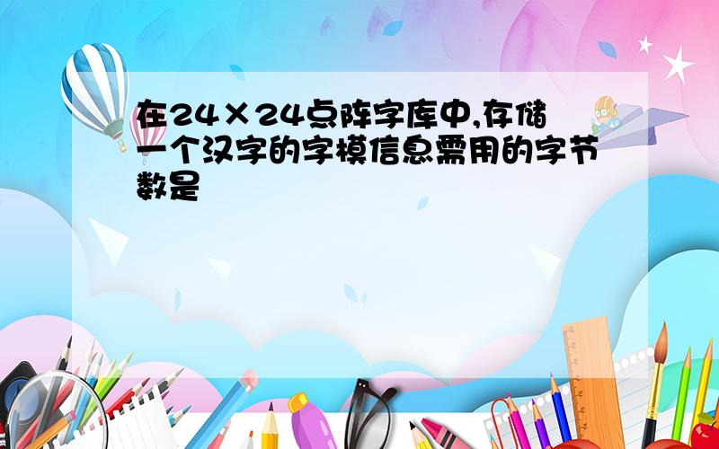 在24×24点阵字库中,存储一个汉字的字模信息需用的字节数是