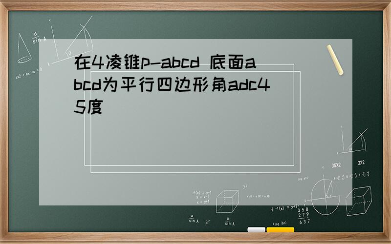 在4凌锥p-abcd 底面abcd为平行四边形角adc45度