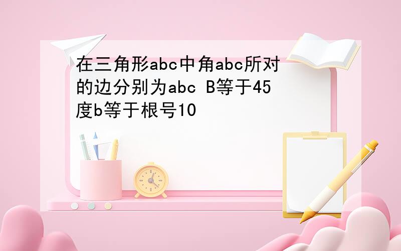 在三角形abc中角abc所对的边分别为abc B等于45度b等于根号10