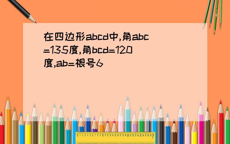 在四边形abcd中,角abc=135度,角bcd=120度,ab=根号6