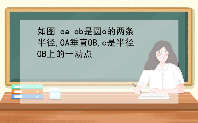 如图 oa ob是圆o的两条半径,OA垂直OB,c是半径OB上的一动点