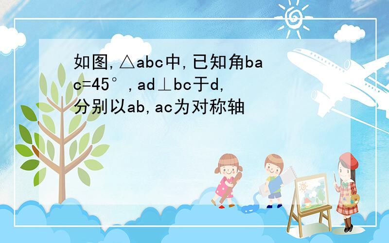 如图,△abc中,已知角bac=45°,ad⊥bc于d,分别以ab,ac为对称轴