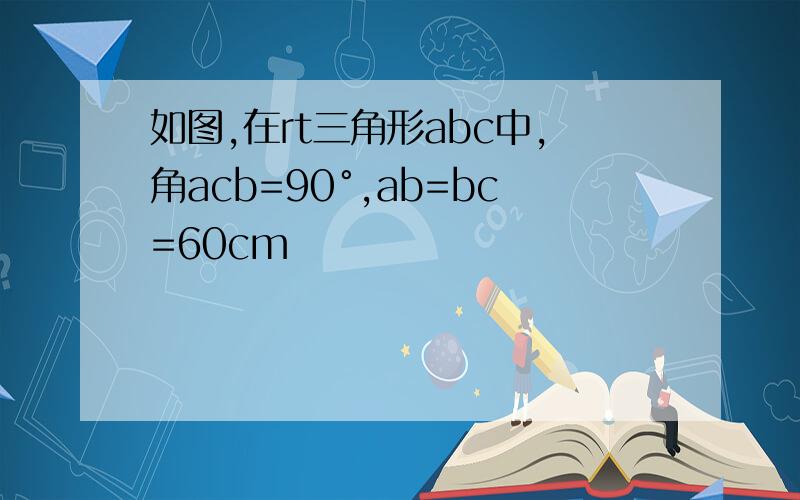 如图,在rt三角形abc中,角acb=90°,ab=bc=60cm