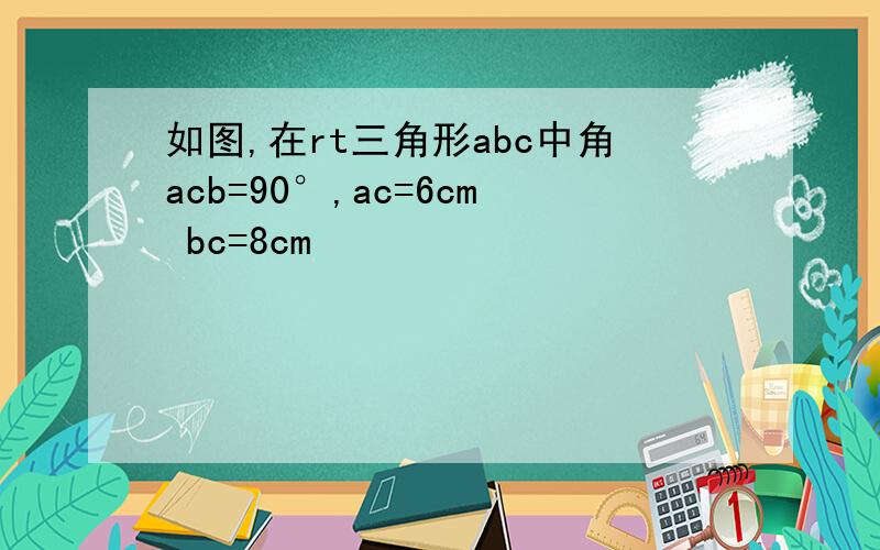 如图,在rt三角形abc中角acb=90°,ac=6cm bc=8cm