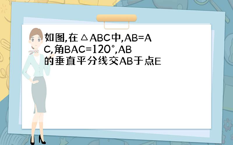 如图,在△ABC中,AB=AC,角BAC=120°,AB的垂直平分线交AB于点E