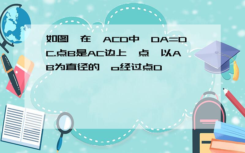 如图,在△ACD中,DA=DC.点B是AC边上一点,以AB为直径的○o经过点D