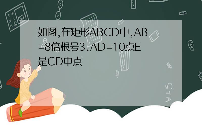 如图,在矩形ABCD中,AB=8倍根号3,AD=10点E是CD中点