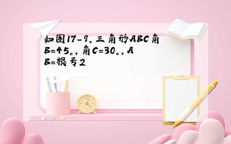 如图17-9,三角形ABC角B=45°,角C=30°,AB=根号2