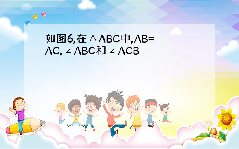 如图6,在△ABC中,AB=AC,∠ABC和∠ACB