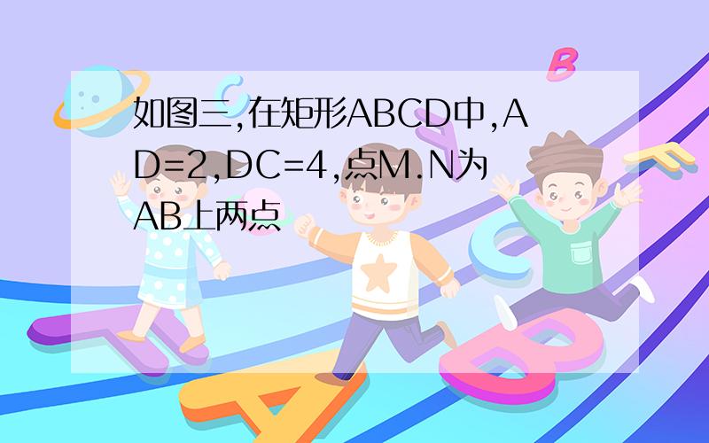如图三,在矩形ABCD中,AD=2,DC=4,点M.N为AB上两点