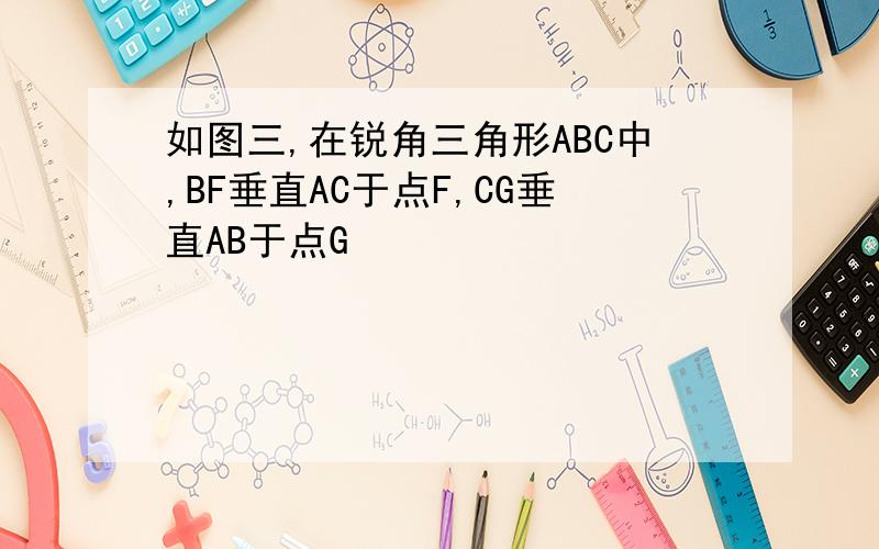如图三,在锐角三角形ABC中,BF垂直AC于点F,CG垂直AB于点G