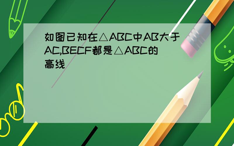 如图已知在△ABC中AB大于AC,BECF都是△ABC的高线