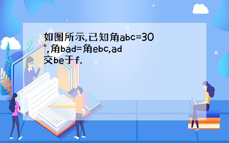 如图所示,已知角abc=30°,角bad=角ebc,ad交be于f.