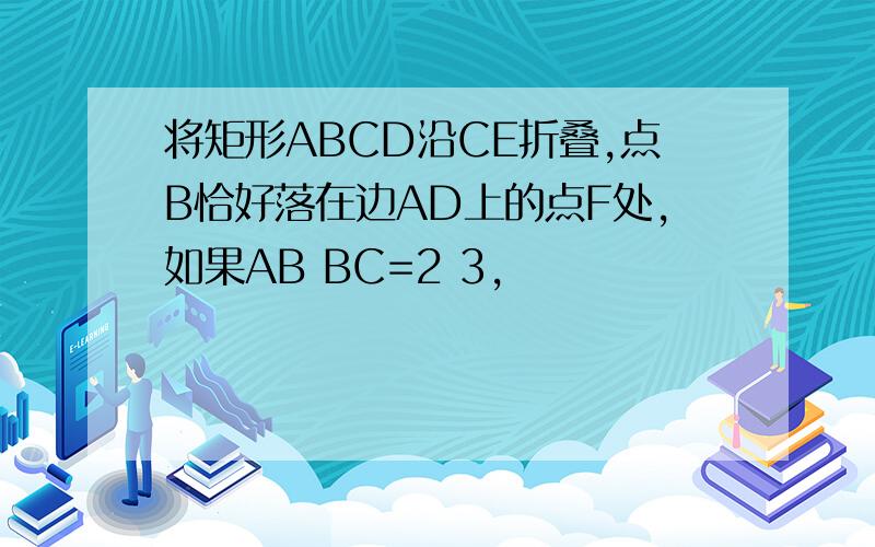 将矩形ABCD沿CE折叠,点B恰好落在边AD上的点F处,如果AB BC=2 3,
