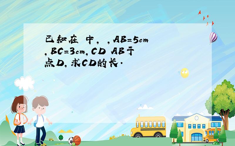 已知在 中, ,AB=5cm,BC=3cm,CD AB于点D,求CD的长.