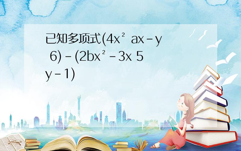 已知多项式(4x² ax-y 6)-(2bx²-3x 5y-1)
