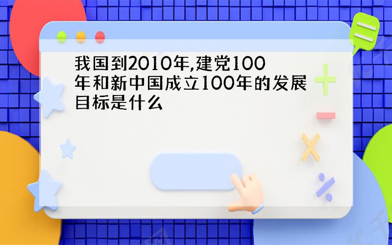 我国到2010年,建党100年和新中国成立100年的发展目标是什么
