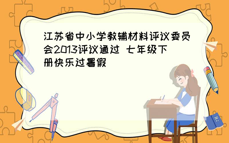 江苏省中小学教辅材料评议委员会2013评议通过 七年级下册快乐过暑假