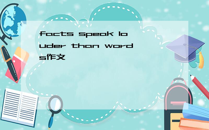facts speak louder than words作文