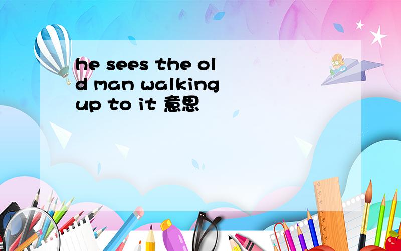 he sees the old man walking up to it 意思