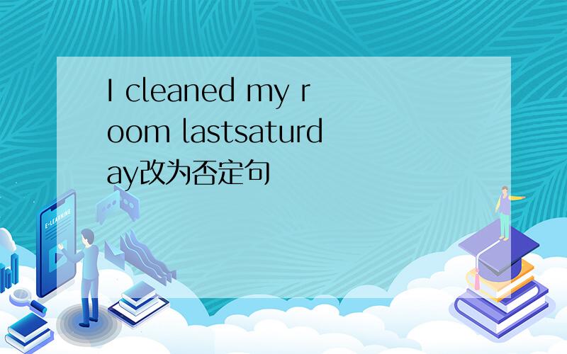 I cleaned my room lastsaturday改为否定句