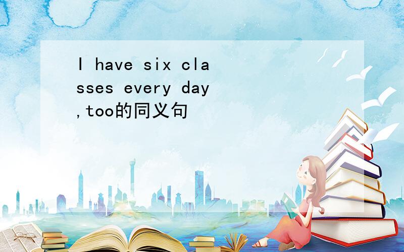 I have six classes every day,too的同义句