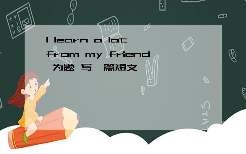 I learn a lot from my friend 为题 写一篇短文