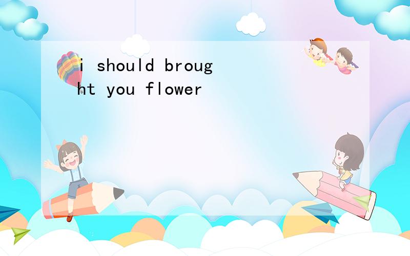 i should brought you flower