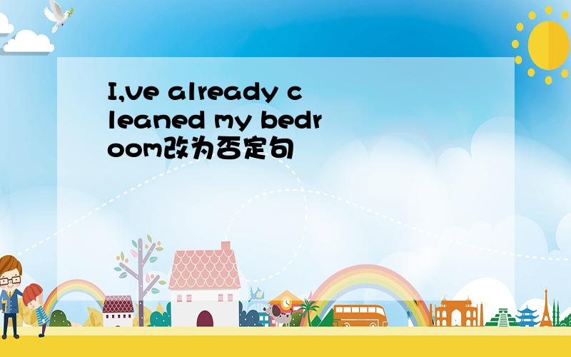 I,ve already cleaned my bedroom改为否定句