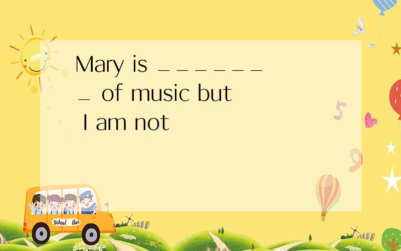 Mary is _______ of music but I am not