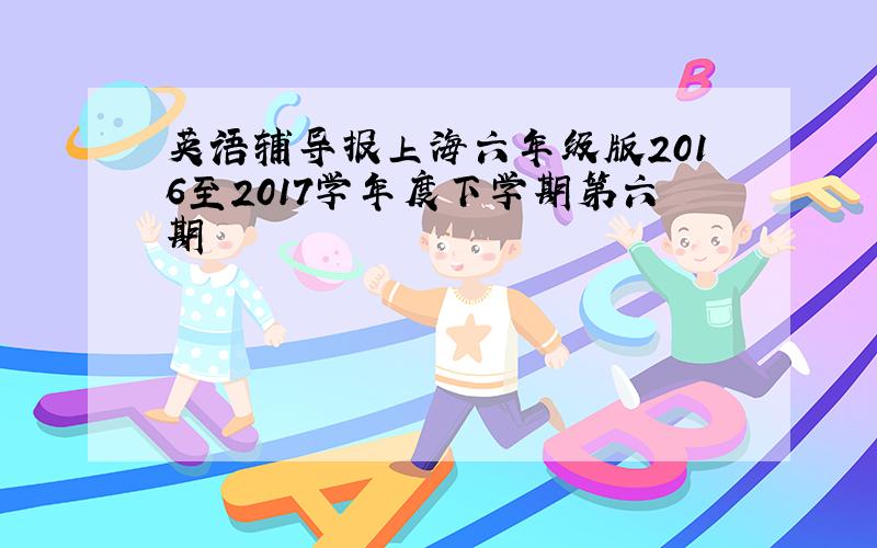 英语辅导报上海六年级版2016至2017学年度下学期第六期