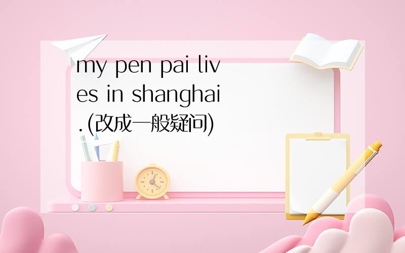 my pen pai lives in shanghai.(改成一般疑问)