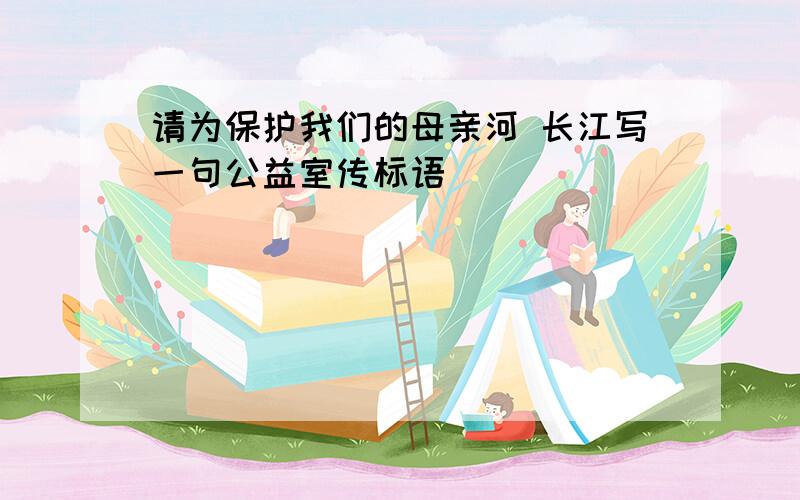 请为保护我们的母亲河 长江写一句公益室传标语