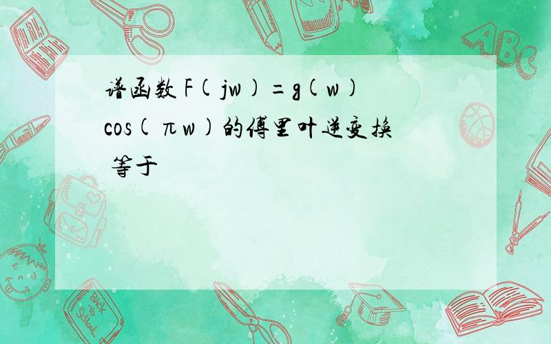 谱函数 F(jw)=g(w)cos(πw)的傅里叶逆变换 等于