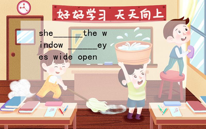 she______the window ______eyes wide open