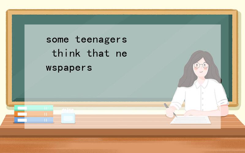 some teenagers think that newspapers