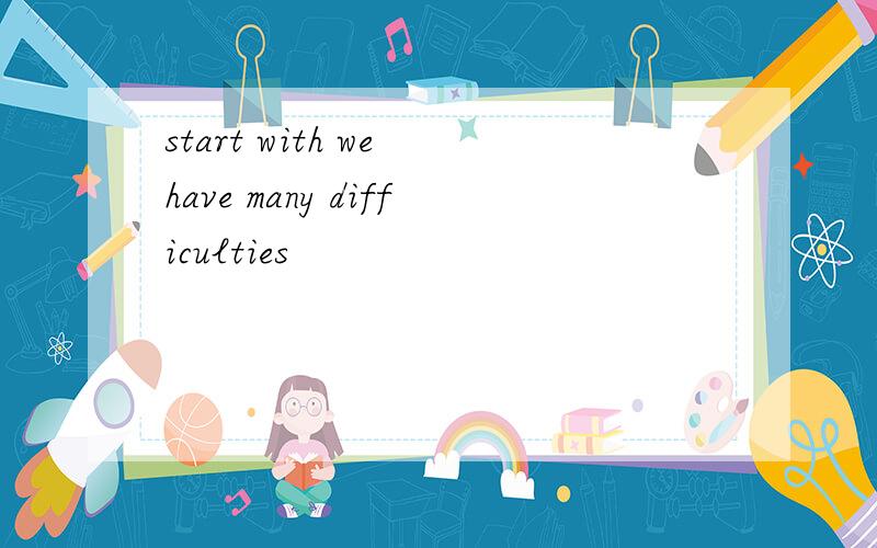 start with we have many difficulties