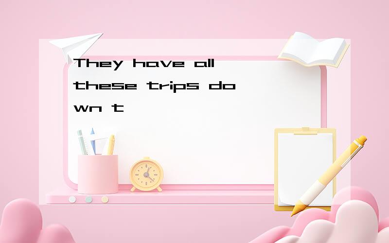 They have all these trips down t