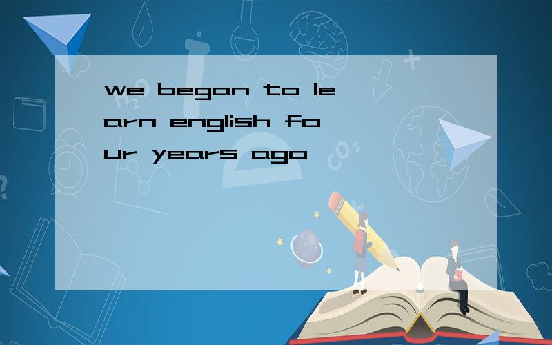 we began to learn english four years ago