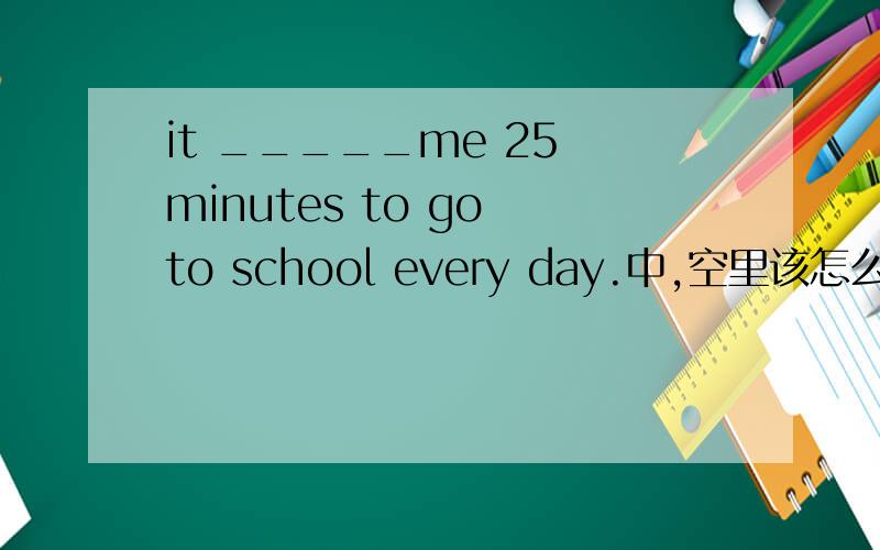 it _____me 25 minutes to go to school every day.中,空里该怎么填?