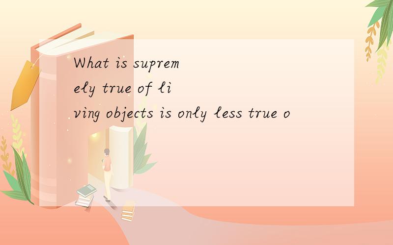 What is supremely true of living objects is only less true o
