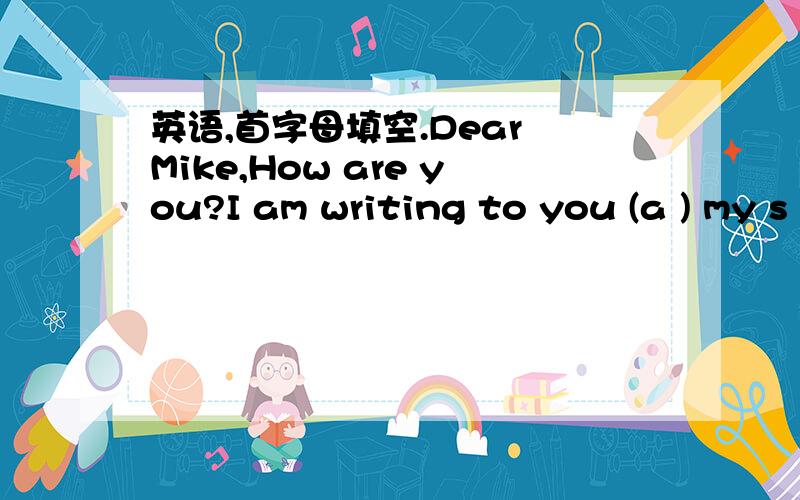 英语,首字母填空.Dear Mike,How are you?I am writing to you (a ) my s